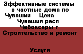 Эффективные системы  в частные дома по Чувашии. › Цена ­ 1 000 - Чувашия респ., Чебоксары г. Строительство и ремонт » Услуги   . Чувашия респ.,Чебоксары г.